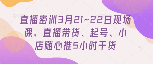 直播密训3月21~22日现场课，​直播带货、起号、小店随心推5小时干货