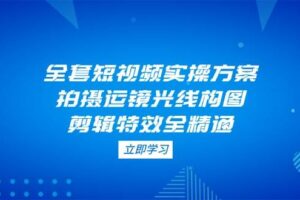 全套短视频实操方案，拍摄运镜光线构图，剪辑特效全精通