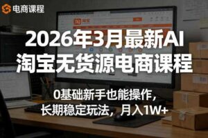 2026年3月最新AI淘宝无货源电商课程,0基础新手也能操作,长期稳定玩法,月入1W+