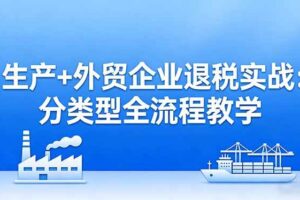 （17602期）生产+外贸企业退税实战：分类型全流程教学，生产企业留抵退税最大化+外贸企业退税系统申报
