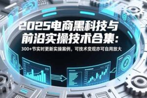 （16992期）2025电商黑科技与前沿实操技术合集：300+节实时更新实操案例，可技术变现亦可自用放大