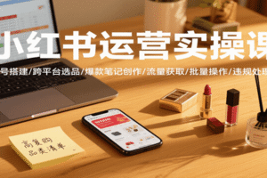 小红书运营实操课，账号搭建/跨平台选品/爆款笔记创作/流量获取/批量操作/违规处理等